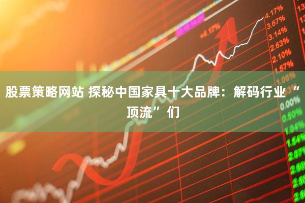 股票策略网站 探秘中国家具十大品牌：解码行业 “顶流” 们