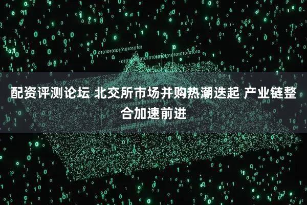 配资评测论坛 北交所市场并购热潮迭起 产业链整合加速前进