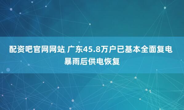 配资吧官网网站 广东45.8万户已基本全面复电 暴雨后供电恢复