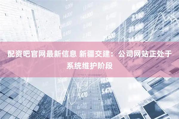 配资吧官网最新信息 新疆交建：公司网站正处于系统维护阶段