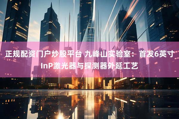 正规配资门户炒股平台 九峰山实验室：首发6英寸InP激光器与探测器外延工艺