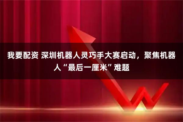 我要配资 深圳机器人灵巧手大赛启动，聚焦机器人“最后一厘米”难题